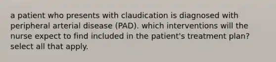 a patient who presents with claudication is diagnosed with peripheral arterial disease (PAD). which interventions will the nurse expect to find included in the patient's treatment plan? select all that apply.