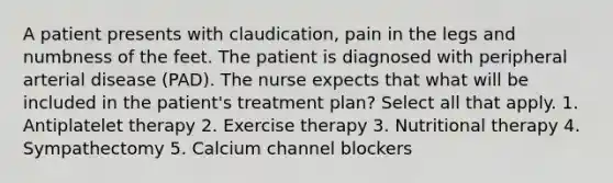 A patient presents with claudication, pain in the legs and numbness of the feet. The patient is diagnosed with peripheral arterial disease (PAD). The nurse expects that what will be included in the patient's treatment plan? Select all that apply. 1. Antiplatelet therapy 2. Exercise therapy 3. Nutritional therapy 4. Sympathectomy 5. Calcium channel blockers