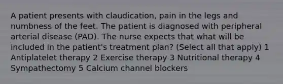 A patient presents with claudication, pain in the legs and numbness of the feet. The patient is diagnosed with peripheral arterial disease (PAD). The nurse expects that what will be included in the patient's treatment plan? (Select all that apply) 1 Antiplatelet therapy 2 Exercise therapy 3 Nutritional therapy 4 Sympathectomy 5 Calcium channel blockers