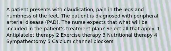 A patient presents with claudication, pain in the legs and numbness of the feet. The patient is diagnosed with peripheral arterial disease (PAD). The nurse expects that what will be included in the patient's treatment plan? Select all that apply. 1 Antiplatelet therapy 2 Exercise therapy 3 Nutritional therapy 4 Sympathectomy 5 Calcium channel blockers