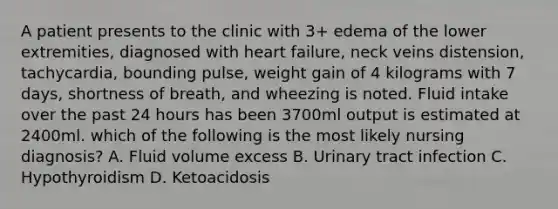 A patient presents to the clinic with 3+ edema of the lower extremities, diagnosed with heart failure, neck veins distension, tachycardia, bounding pulse, weight gain of 4 kilograms with 7 days, shortness of breath, and wheezing is noted. Fluid intake over the past 24 hours has been 3700ml output is estimated at 2400ml. which of the following is the most likely nursing diagnosis? A. Fluid volume excess B. Urinary tract infection C. Hypothyroidism D. Ketoacidosis