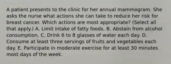 A patient presents to the clinic for her annual mammogram. She asks the nurse what actions she can take to reduce her risk for breast cancer. Which actions are most appropriate? (Select all that apply.) A. Limit intake of fatty foods. B. Abstain from alcohol consumption. C. Drink 6 to 8 glasses of water each day. D. Consume at least three servings of fruits and vegetables each day. E. Participate in moderate exercise for at least 30 minutes most days of the week.