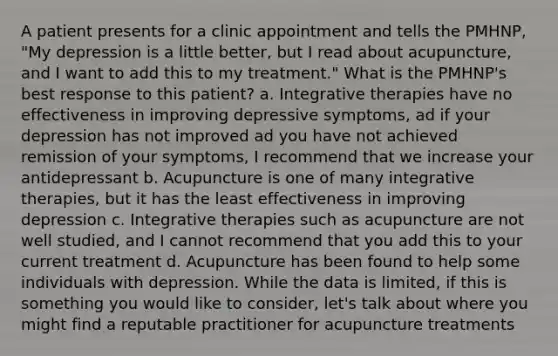 A patient presents for a clinic appointment and tells the PMHNP, "My depression is a little better, but I read about acupuncture, and I want to add this to my treatment." What is the PMHNP's best response to this patient? a. Integrative therapies have no effectiveness in improving depressive symptoms, ad if your depression has not improved ad you have not achieved remission of your symptoms, I recommend that we increase your antidepressant b. Acupuncture is one of many integrative therapies, but it has the least effectiveness in improving depression c. Integrative therapies such as acupuncture are not well studied, and I cannot recommend that you add this to your current treatment d. Acupuncture has been found to help some individuals with depression. While the data is limited, if this is something you would like to consider, let's talk about where you might find a reputable practitioner for acupuncture treatments