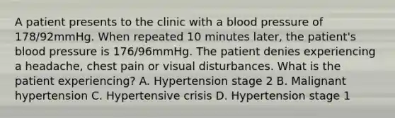 A patient presents to the clinic with a blood pressure of 178/92mmHg. When repeated 10 minutes later, the patient's blood pressure is 176/96mmHg. The patient denies experiencing a headache, chest pain or visual disturbances. What is the patient experiencing? A. Hypertension stage 2 B. Malignant hypertension C. Hypertensive crisis D. Hypertension stage 1