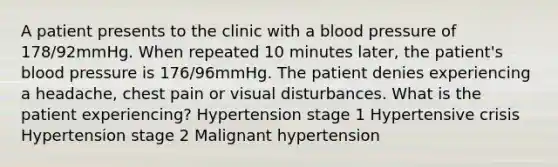 A patient presents to the clinic with a blood pressure of 178/92mmHg. When repeated 10 minutes later, the patient's blood pressure is 176/96mmHg. The patient denies experiencing a headache, chest pain or visual disturbances. What is the patient experiencing? Hypertension stage 1 Hypertensive crisis Hypertension stage 2 Malignant hypertension