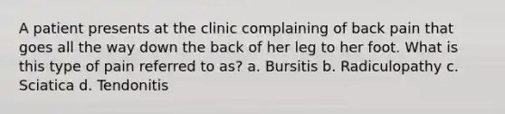 A patient presents at the clinic complaining of back pain that goes all the way down the back of her leg to her foot. What is this type of pain referred to as? a. Bursitis b. Radiculopathy c. Sciatica d. Tendonitis