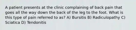 A patient presents at the clinic complaining of back pain that goes all the way down the back of the leg to the foot. What is this type of pain referred to as? A) Bursitis B) Radiculopathy C) Sciatica D) Tendonitis