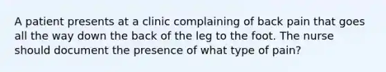 A patient presents at a clinic complaining of back pain that goes all the way down the back of the leg to the foot. The nurse should document the presence of what type of pain?