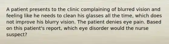 A patient presents to the clinic complaining of blurred vision and feeling like he needs to clean his glasses all the time, which does not improve his blurry vision. The patient denies eye pain. Based on this patient's report, which eye disorder would the nurse suspect?