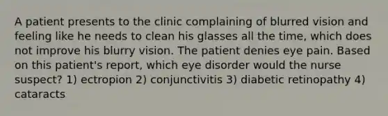 A patient presents to the clinic complaining of blurred vision and feeling like he needs to clean his glasses all the time, which does not improve his blurry vision. The patient denies eye pain. Based on this patient's report, which eye disorder would the nurse suspect? 1) ectropion 2) conjunctivitis 3) diabetic retinopathy 4) cataracts