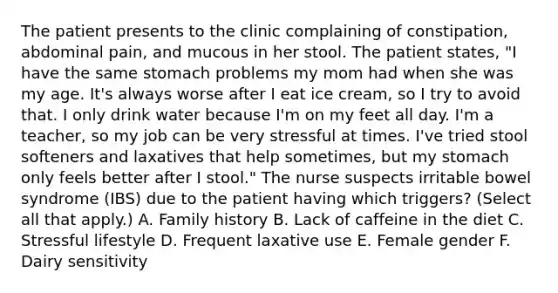 The patient presents to the clinic complaining of constipation, abdominal pain, and mucous in her stool. The patient states, "I have the same stomach problems my mom had when she was my age. It's always worse after I eat ice cream, so I try to avoid that. I only drink water because I'm on my feet all day. I'm a teacher, so my job can be very stressful at times. I've tried stool softeners and laxatives that help sometimes, but my stomach only feels better after I stool." The nurse suspects irritable bowel syndrome (IBS) due to the patient having which triggers? (Select all that apply.) A. Family history B. Lack of caffeine in the diet C. Stressful lifestyle D. Frequent laxative use E. Female gender F. Dairy sensitivity