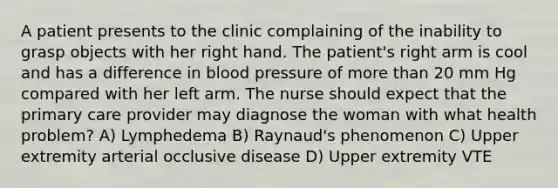 A patient presents to the clinic complaining of the inability to grasp objects with her right hand. The patient's right arm is cool and has a difference in blood pressure of more than 20 mm Hg compared with her left arm. The nurse should expect that the primary care provider may diagnose the woman with what health problem? A) Lymphedema B) Raynaud's phenomenon C) Upper extremity arterial occlusive disease D) Upper extremity VTE