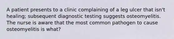 A patient presents to a clinic complaining of a leg ulcer that isn't healing; subsequent diagnostic testing suggests osteomyelitis. The nurse is aware that the most common pathogen to cause osteomyelitis is what?