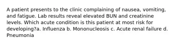 A patient presents to the clinic complaining of nausea, vomiting, and fatigue. Lab results reveal elevated BUN and creatinine levels. Which acute condition is this patient at most risk for developing?a. Influenza b. Mononucleosis c. Acute renal failure d. Pneumonia