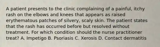 A patient presents to the clinic complaining of a painful, itchy rash on the elbows and knees that appears as raised erythematous patches of silvery, scaly skin. The patient states that the rash has occurred before but resolved without treatment. For which condition should the nurse practitioner treat? A. Impetigo B. Psoriasis C. Xerosis D. Contact dermatitis