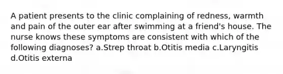 A patient presents to the clinic complaining of redness, warmth and pain of the outer ear after swimming at a friend's house. The nurse knows these symptoms are consistent with which of the following diagnoses? a.Strep throat b.Otitis media c.Laryngitis d.Otitis externa