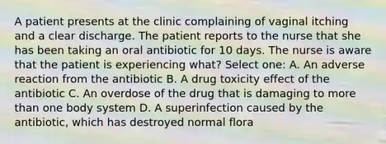 A patient presents at the clinic complaining of vaginal itching and a clear discharge. The patient reports to the nurse that she has been taking an oral antibiotic for 10 days. The nurse is aware that the patient is experiencing what? Select one: A. An adverse reaction from the antibiotic B. A drug toxicity effect of the antibiotic C. An overdose of the drug that is damaging to more than one body system D. A superinfection caused by the antibiotic, which has destroyed normal flora