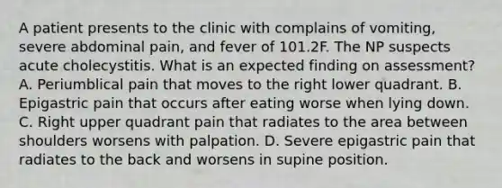 A patient presents to the clinic with complains of vomiting, severe abdominal pain, and fever of 101.2F. The NP suspects acute cholecystitis. What is an expected finding on assessment? A. Periumblical pain that moves to the right lower quadrant. B. Epigastric pain that occurs after eating worse when lying down. C. Right upper quadrant pain that radiates to the area between shoulders worsens with palpation. D. Severe epigastric pain that radiates to the back and worsens in supine position.