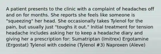 A patient presents to the clinic with a complaint of headaches off and on for months. She reports she feels like someone is "squeezing" her head. She occasionally takes Tylenol for the pain, but usually just "toughs it out." Initial treatment for tension headache includes asking her to keep a headache diary and giving her a prescription for: Sumatriptan (Imitrex) Ergotamine (Ergostat) Tylenol with codeine (Tylenol #3) Naproxen (Aleve)