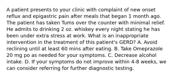 A patient presents to your clinic with complaint of new onset reflux and epigastric pain after meals that began 1 month ago. The patient has taken Tums over the counter with minimal relief. He admits to drinking 2 oz. whiskey every night stating he has been under extra stress at work. What is an inappropriate intervention in the treatment of this patient's GERD? A. Avoid reclining until at least 60 mins after eating. B. Take Omeprazole 20 mg po as needed for your symptoms. C. Decrease alcohol intake. D. If your symptoms do not improve within 4-8 weeks, we can consider referring for further diagnostic testing.