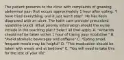 The patient presents to the clinic with complaints of gnawing abdominal pain that occurs approximately 1 hour after eating. "I have tried everything, and it just won't stop". He has been diagnosed with an ulcer. The halth care provider prescribed nizatidine (Axid). What priority information should the nurse include in the teaching plan? Select all that apply. A. "Antacids should not be taken within 1 hour of taking your nizatidine." B. "Avoid alcoholic beverages and caffeine" C. "Eating small, frequent meals may be helpful" D. "This medication should be taken with meals and at bedtime" E. "You will need to take this for the rest of your life"