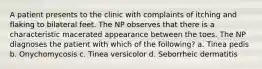 A patient presents to the clinic with complaints of itching and flaking to bilateral feet. The NP observes that there is a characteristic macerated appearance between the toes. The NP diagnoses the patient with which of the following? a. Tinea pedis b. Onychomycosis c. Tinea versicolor d. Seborrheic dermatitis