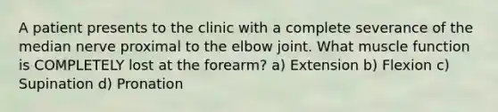 A patient presents to the clinic with a complete severance of the median nerve proximal to the elbow joint. What muscle function is COMPLETELY lost at the forearm? a) Extension b) Flexion c) Supination d) Pronation