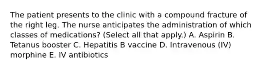 The patient presents to the clinic with a compound fracture of the right leg. The nurse anticipates the administration of which classes of medications? (Select all that apply.) A. Aspirin B. Tetanus booster C. Hepatitis B vaccine D. Intravenous (IV) morphine E. IV antibiotics