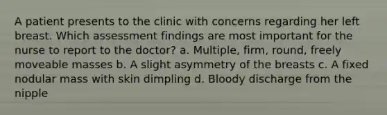 A patient presents to the clinic with concerns regarding her left breast. Which assessment findings are most important for the nurse to report to the doctor? a. Multiple, firm, round, freely moveable masses b. A slight asymmetry of the breasts c. A fixed nodular mass with skin dimpling d. Bloody discharge from the nipple