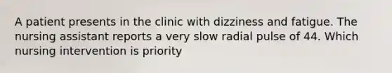 A patient presents in the clinic with dizziness and fatigue. The nursing assistant reports a very slow radial pulse of 44. Which nursing intervention is priority