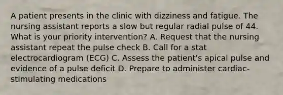 A patient presents in the clinic with dizziness and fatigue. The nursing assistant reports a slow but regular radial pulse of 44. What is your priority intervention? A. Request that the nursing assistant repeat the pulse check B. Call for a stat electrocardiogram (ECG) C. Assess the patient's apical pulse and evidence of a pulse deficit D. Prepare to administer cardiac-stimulating medications