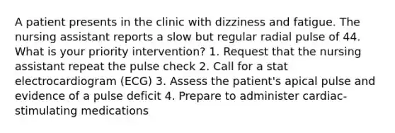 A patient presents in the clinic with dizziness and fatigue. The nursing assistant reports a slow but regular radial pulse of 44. What is your priority intervention? 1. Request that the nursing assistant repeat the pulse check 2. Call for a stat electrocardiogram (ECG) 3. Assess the patient's apical pulse and evidence of a pulse deficit 4. Prepare to administer cardiac-stimulating medications