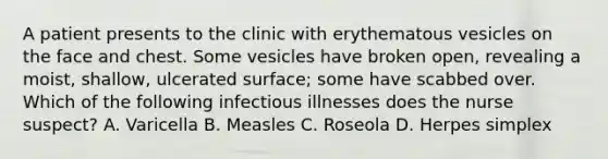 A patient presents to the clinic with erythematous vesicles on the face and chest. Some vesicles have broken open, revealing a moist, shallow, ulcerated surface; some have scabbed over. Which of the following infectious illnesses does the nurse suspect? A. Varicella B. Measles C. Roseola D. Herpes simplex