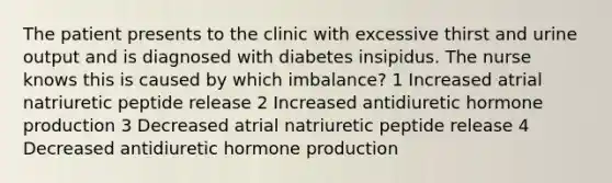 The patient presents to the clinic with excessive thirst and urine output and is diagnosed with diabetes insipidus. The nurse knows this is caused by which imbalance? 1 Increased atrial natriuretic peptide release 2 Increased antidiuretic hormone production 3 Decreased atrial natriuretic peptide release 4 Decreased antidiuretic hormone production