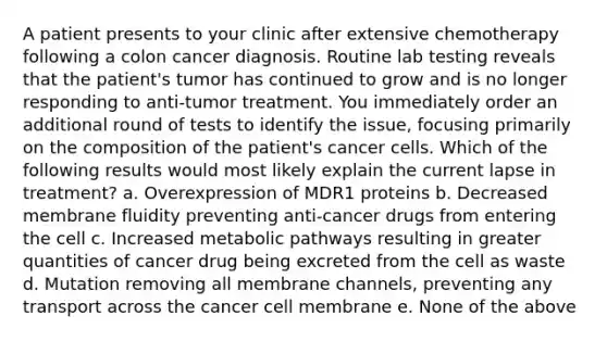 A patient presents to your clinic after extensive chemotherapy following a colon cancer diagnosis. Routine lab testing reveals that the patient's tumor has continued to grow and is no longer responding to anti-tumor treatment. You immediately order an additional round of tests to identify the issue, focusing primarily on the composition of the patient's cancer cells. Which of the following results would most likely explain the current lapse in treatment? a. Overexpression of MDR1 proteins b. Decreased membrane fluidity preventing anti-cancer drugs from entering the cell c. Increased metabolic pathways resulting in greater quantities of cancer drug being excreted from the cell as waste d. Mutation removing all membrane channels, preventing any transport across the cancer cell membrane e. None of the above