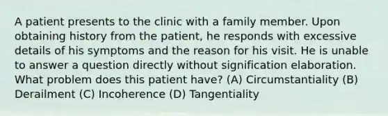 A patient presents to the clinic with a family member. Upon obtaining history from the patient, he responds with excessive details of his symptoms and the reason for his visit. He is unable to answer a question directly without signification elaboration. What problem does this patient have? (A) Circumstantiality (B) Derailment (C) Incoherence (D) Tangentiality