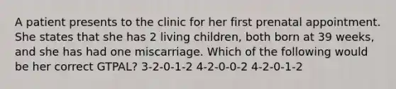 A patient presents to the clinic for her first prenatal appointment. She states that she has 2 living children, both born at 39 weeks, and she has had one miscarriage. Which of the following would be her correct GTPAL? 3-2-0-1-2 4-2-0-0-2 4-2-0-1-2