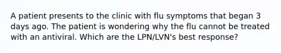 A patient presents to the clinic with flu symptoms that began 3 days ago. The patient is wondering why the flu cannot be treated with an antiviral. Which are the LPN/LVN's best response?