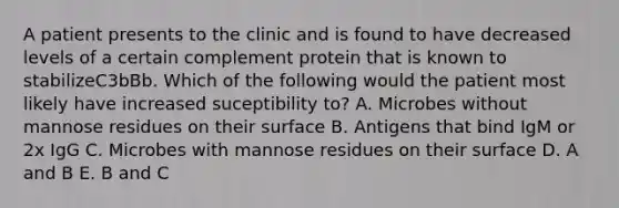 A patient presents to the clinic and is found to have decreased levels of a certain complement protein that is known to stabilizeC3bBb. Which of the following would the patient most likely have increased suceptibility to? A. Microbes without mannose residues on their surface B. Antigens that bind IgM or 2x IgG C. Microbes with mannose residues on their surface D. A and B E. B and C