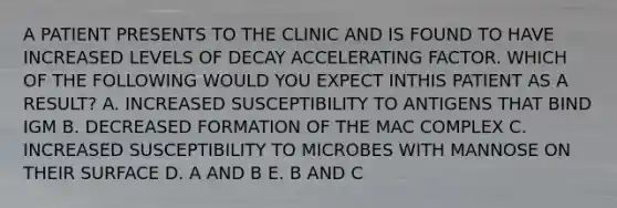 A PATIENT PRESENTS TO THE CLINIC AND IS FOUND TO HAVE INCREASED LEVELS OF DECAY ACCELERATING FACTOR. WHICH OF THE FOLLOWING WOULD YOU EXPECT INTHIS PATIENT AS A RESULT? A. INCREASED SUSCEPTIBILITY TO ANTIGENS THAT BIND IGM B. DECREASED FORMATION OF THE MAC COMPLEX C. INCREASED SUSCEPTIBILITY TO MICROBES WITH MANNOSE ON THEIR SURFACE D. A AND B E. B AND C