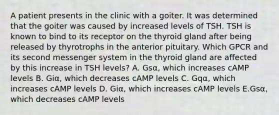 A patient presents in the clinic with a goiter. It was determined that the goiter was caused by increased levels of TSH. TSH is known to bind to its receptor on the thyroid gland after being released by thyrotrophs in the anterior pituitary. Which GPCR and its second messenger system in the thyroid gland are affected by this increase in TSH levels? A. Gsα, which increases cAMP levels B. Giα, which decreases cAMP levels C. Gqα, which increases cAMP levels D. Giα, which increases cAMP levels E.Gsα, which decreases cAMP levels