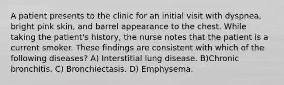 A patient presents to the clinic for an initial visit with dyspnea, bright pink skin, and barrel appearance to the chest. While taking the patient's history, the nurse notes that the patient is a current smoker. These findings are consistent with which of the following diseases? A) Interstitial lung disease. B)Chronic bronchitis. C) Bronchiectasis. D) Emphysema.