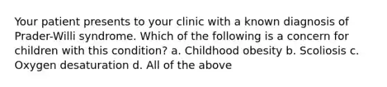 Your patient presents to your clinic with a known diagnosis of Prader-Willi syndrome. Which of the following is a concern for children with this condition? a. Childhood obesity b. Scoliosis c. Oxygen desaturation d. All of the above