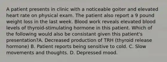 A patient presents in clinic with a noticeable goiter and elevated heart rate on physical exam. The patient also report a 9 pound weight loss in the last week. Blood work reveals elevated blood levels of thyroid-stimulating hormone in this patient. Which of the following would also be consistant given this patient's presentation?A. Decreased production of TRH (thyroid release hormone) B. Patient reports being sensitive to cold. C. Slow movements and thoughts. D. Depressed mood.