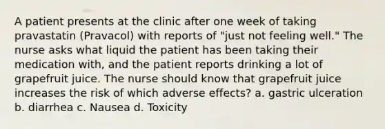 A patient presents at the clinic after one week of taking pravastatin (Pravacol) with reports of "just not feeling well." The nurse asks what liquid the patient has been taking their medication with, and the patient reports drinking a lot of grapefruit juice. The nurse should know that grapefruit juice increases the risk of which adverse effects? a. gastric ulceration b. diarrhea c. Nausea d. Toxicity