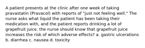 A patient presents at the clinic after one week of taking pravastatin (Pravacol) with reports of "just not feeling well." The nurse asks what liquid the patient has been taking their medication with, and the patient reports drinking a lot of grapefruit juice. the nurse should know that grapefruit juice increases the risk of which adverse effects? a. gastric ulcerations b. diarrhea c. nausea d. toxicity