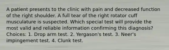 A patient presents to the clinic with pain and decreased function of the right shoulder. A full tear of the right rotator cuff musculature is suspected. Which special test will provide the most valid and reliable information confirming this diagnosis? Choices: 1. Drop arm test. 2. Yergason's test. 3. Neer's impingement test. 4. Clunk test.