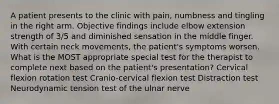 A patient presents to the clinic with pain, numbness and tingling in the right arm. Objective findings include elbow extension strength of 3/5 and diminished sensation in the middle finger. With certain neck movements, the patient's symptoms worsen. What is the MOST appropriate special test for the therapist to complete next based on the patient's presentation? Cervical flexion rotation test Cranio-cervical flexion test Distraction test Neurodynamic tension test of the ulnar nerve