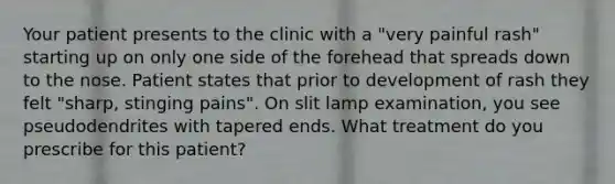 Your patient presents to the clinic with a "very painful rash" starting up on only one side of the forehead that spreads down to the nose. Patient states that prior to development of rash they felt "sharp, stinging pains". On slit lamp examination, you see pseudodendrites with tapered ends. What treatment do you prescribe for this patient?