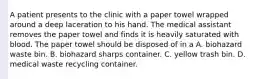 A patient presents to the clinic with a paper towel wrapped around a deep laceration to his hand. The medical assistant removes the paper towel and finds it is heavily saturated with blood. The paper towel should be disposed of in a A. biohazard waste bin. B. biohazard sharps container. C. yellow trash bin. D. medical waste recycling container.